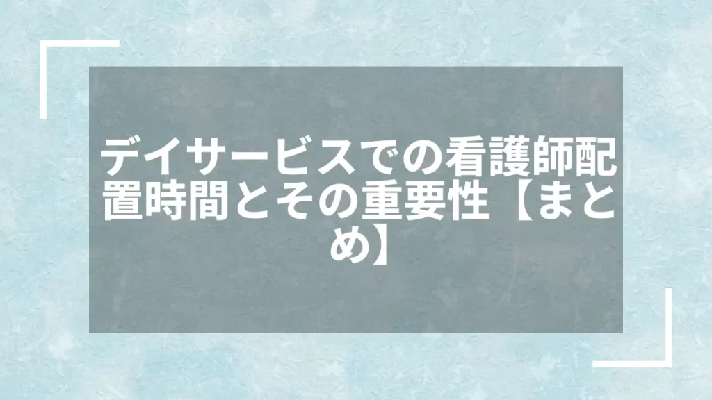 デイサービスでの看護師配置時間とその重要性【まとめ】